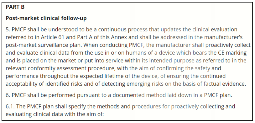 This picture is an extract of the MDR Part B on Post-market clinical follow-up which precises that PMCF shall be understood to be a continuous process that updates the clinical evaluation referred to in Article 61 and Part A of this Annex and shall be addressed in the manufacturer’s post-market surveillance plan. When conducting PMCF, the manufacturer shall proactively collect and evaluate clinical data from the use in or on humans of a device which bears the CE marking and is placed on the market or put into service within its intended purpose as referred to in the relevant conformity assessment procedure, with the aim of confirming the safety and performance throughout the expected lifetime of the device, of ensuring the continued acceptability of identified risks and of detecting emerging risks on the basis of factual evidence.